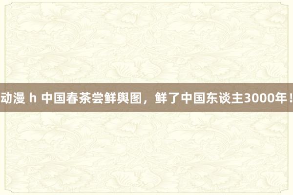 动漫 h 中国春茶尝鲜舆图，鲜了中国东谈主3000年！